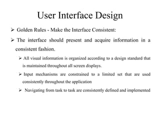 User Interface Design
 Golden Rules - Make the Interface Consistent:
 The interface should present and acquire information in a
consistent fashion.
 All visual information is organized according to a design standard that
is maintained throughout all screen displays.
 Input mechanisms are constrained to a limited set that are used
consistently throughout the application
 Navigating from task to task are consistently defined and implemented
 