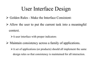 User Interface Design
 Golden Rules - Make the Interface Consistent:
 Allow the user to put the current task into a meaningful
context.
A user interface with proper indicators
 Maintain consistency across a family of applications.
A set of applications (or products) should all implement the same
design rules so that consistency is maintained for all interaction.
 