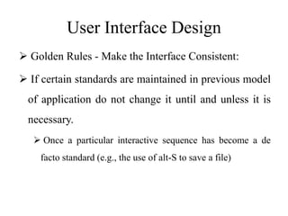 User Interface Design
 Golden Rules - Make the Interface Consistent:
 If certain standards are maintained in previous model
of application do not change it until and unless it is
necessary.
 Once a particular interactive sequence has become a de
facto standard (e.g., the use of alt-S to save a file)
 