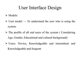 User Interface Design
 Models:
 User model — To understand the user who is using the
system.
 The profile of all end users of the system ( Considering
Age, Gender, Educational and cultural background)
 Users: Novice, Knowledgeable and intermittent and
Knowledgeable and frequent
 