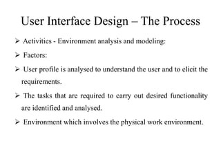User Interface Design – The Process
 Activities - Environment analysis and modeling:
 Factors:
 User profile is analysed to understand the user and to elicit the
requirements.
 The tasks that are required to carry out desired functionality
are identified and analysed.
 Environment which involves the physical work environment.
 