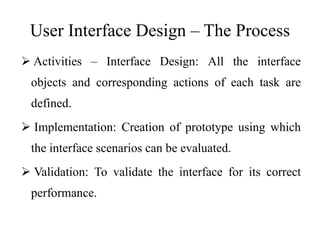 User Interface Design – The Process
 Activities – Interface Design: All the interface
objects and corresponding actions of each task are
defined.
 Implementation: Creation of prototype using which
the interface scenarios can be evaluated.
 Validation: To validate the interface for its correct
performance.
 