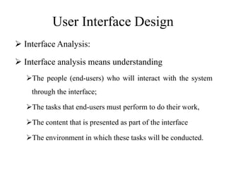 User Interface Design
 Interface Analysis:
 Interface analysis means understanding
The people (end-users) who will interact with the system
through the interface;
The tasks that end-users must perform to do their work,
The content that is presented as part of the interface
The environment in which these tasks will be conducted.
 
