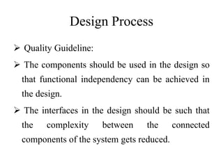 Design Process
 Quality Guideline:
 The components should be used in the design so
that functional independency can be achieved in
the design.
 The interfaces in the design should be such that
the complexity between the connected
components of the system gets reduced.
 