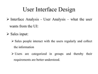 User Interface Design
 Interface Analysis - User Analysis – what the user
wants from the UI:
 Sales input:
 Sales people interact with the users regularly and collect
the information
 Users are categorized in groups and thereby their
requirements are better understood.
 