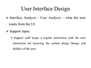 User Interface Design
 Interface Analysis - User Analysis – what the user
wants from the UI:
 Support input:
 Support staff keeps a regular interaction with the user
interaction for knowing the certain things likings and
dislikes of the user.
 