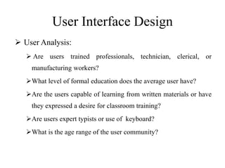 User Interface Design
 User Analysis:
 Are users trained professionals, technician, clerical, or
manufacturing workers?
What level of formal education does the average user have?
Are the users capable of learning from written materials or have
they expressed a desire for classroom training?
Are users expert typists or use of keyboard?
What is the age range of the user community?
 