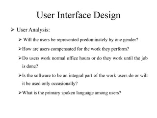 User Interface Design
 User Analysis:
 Will the users be represented predominately by one gender?
How are users compensated for the work they perform?
Do users work normal office hours or do they work until the job
is done?
Is the software to be an integral part of the work users do or will
it be used only occasionally?
What is the primary spoken language among users?
 