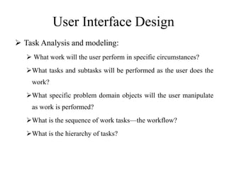 User Interface Design
 Task Analysis and modeling:
 What work will the user perform in specific circumstances?
What tasks and subtasks will be performed as the user does the
work?
What specific problem domain objects will the user manipulate
as work is performed?
What is the sequence of work tasks—the workflow?
What is the hierarchy of tasks?
 