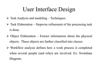 User Interface Design
 Task Analysis and modeling – Techniques:
 Task Elaboration – Stepwise refinement of the processing task
is done.
 Object Elaboration – Extract information about the physical
objects. These objects are further classified into classes.
 Workflow analysis defines how a work process is completed
when several people (and roles) are involved. Ex: Swimlane
Diagram.
 