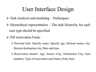 User Interface Design
 Task Analysis and modeling – Techniques:
 Hierarchical representation – The task hierarchy for each
user type should be specified.
 Fill reservation Form:
 Personal Info: Specify name, Specify age, Desired source city,
Desired destination city, Date and time
 Reservation details: Age, Source City, Destination City, Seat
numbers, Type of reservation and Name of the train.
 