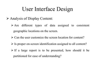 User Interface Design
 Analysis of Display Content:
 Are different types of data assigned to consistent
geographic locations on the screen.
 Can the user customize the screen location for content?
 Is proper on-screen identification assigned to all content?
 If a large report is to be presented, how should it be
partitioned for ease of understanding?
 