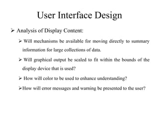 User Interface Design
 Analysis of Display Content:
 Will mechanisms be available for moving directly to summary
information for large collections of data.
 Will graphical output be scaled to fit within the bounds of the
display device that is used?
 How will color to be used to enhance understanding?
How will error messages and warning be presented to the user?
 