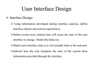 User Interface Design
 Interface Design:
 Using information developed during interface analysis, define
interface objects and actions (operations).
Define events (user actions) that will cause the state of the user
interface to change. Model this behavior.
Depict each interface state as it will actually look to the end-user.
Indicate how the user interprets the state of the system from
information provided through the interface.
 