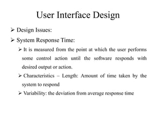User Interface Design
 Design Issues:
 System Response Time:
 It is measured from the point at which the user performs
some control action until the software responds with
desired output or action.
 Characteristics – Length: Amount of time taken by the
system to respond
 Variability: the deviation from average response time
 