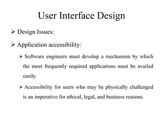 User Interface Design
 Design Issues:
 Application accessibility:
 Software engineers must develop a mechanism by which
the most frequently required applications must be availed
easily.
 Accessibility for users who may be physically challenged
is an imperative for ethical, legal, and business reasons.
 