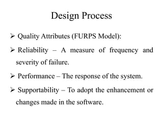 Design Process
 Quality Attributes (FURPS Model):
 Reliability – A measure of frequency and
severity of failure.
 Performance – The response of the system.
 Supportability – To adopt the enhancement or
changes made in the software.
 