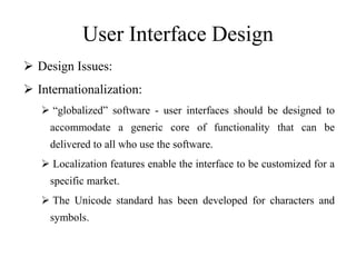 User Interface Design
 Design Issues:
 Internationalization:
 “globalized” software - user interfaces should be designed to
accommodate a generic core of functionality that can be
delivered to all who use the software.
 Localization features enable the interface to be customized for a
specific market.
 The Unicode standard has been developed for characters and
symbols.
 