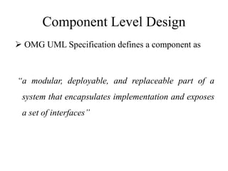 Component Level Design
 OMG UML Specification defines a component as
“a modular, deployable, and replaceable part of a
system that encapsulates implementation and exposes
a set of interfaces”
 