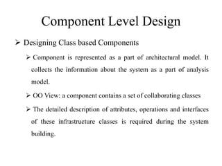 Component Level Design
 Designing Class based Components
 Component is represented as a part of architectural model. It
collects the information about the system as a part of analysis
model.
 OO View: a component contains a set of collaborating classes
 The detailed description of attributes, operations and interfaces
of these infrastructure classes is required during the system
building.
 