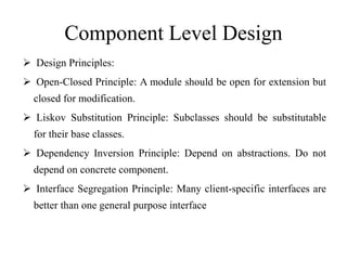 Component Level Design
 Design Principles:
 Open-Closed Principle: A module should be open for extension but
closed for modification.
 Liskov Substitution Principle: Subclasses should be substitutable
for their base classes.
 Dependency Inversion Principle: Depend on abstractions. Do not
depend on concrete component.
 Interface Segregation Principle: Many client-specific interfaces are
better than one general purpose interface
 