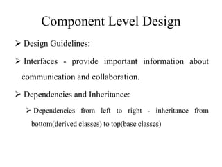 Component Level Design
 Design Guidelines:
 Interfaces - provide important information about
communication and collaboration.
 Dependencies and Inheritance:
 Dependencies from left to right - inheritance from
bottom(derived classes) to top(base classes)
 