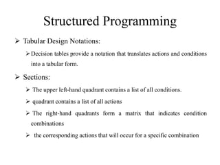 Structured Programming
 Tabular Design Notations:
Decision tables provide a notation that translates actions and conditions
into a tabular form.
 Sections:
 The upper left-hand quadrant contains a list of all conditions.
 quadrant contains a list of all actions
 The right-hand quadrants form a matrix that indicates condition
combinations
 the corresponding actions that will occur for a specific combination
 