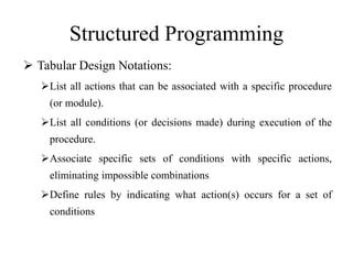 Structured Programming
 Tabular Design Notations:
List all actions that can be associated with a specific procedure
(or module).
List all conditions (or decisions made) during execution of the
procedure.
Associate specific sets of conditions with specific actions,
eliminating impossible combinations
Define rules by indicating what action(s) occurs for a set of
conditions
 
