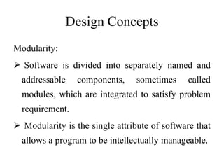 Design Concepts
Modularity:
 Software is divided into separately named and
addressable components, sometimes called
modules, which are integrated to satisfy problem
requirement.
 Modularity is the single attribute of software that
allows a program to be intellectually manageable.
 