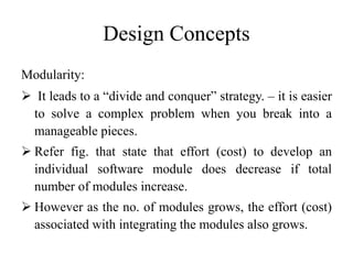 Design Concepts
Modularity:
 It leads to a “divide and conquer” strategy. – it is easier
to solve a complex problem when you break into a
manageable pieces.
 Refer fig. that state that effort (cost) to develop an
individual software module does decrease if total
number of modules increase.
 However as the no. of modules grows, the effort (cost)
associated with integrating the modules also grows.
 