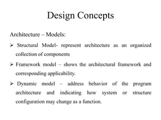 Design Concepts
Architecture – Models:
 Structural Model- represent architecture as an organized
collection of components
 Framework model – shows the architectural framework and
corresponding applicability.
 Dynamic model – address behavior of the program
architecture and indicating how system or structure
configuration may change as a function.
 