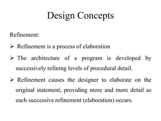 Design Concepts
Refinement:
 Refinement is a process of elaboration
 The architecture of a program is developed by
successively refining levels of procedural detail.
 Refinement causes the designer to elaborate on the
original statement, providing more and more detail as
each successive refinement (elaboration) occurs.
 
