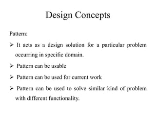 Design Concepts
Pattern:
 It acts as a design solution for a particular problem
occurring in specific domain.
 Pattern can be usable
 Pattern can be used for current work
 Pattern can be used to solve similar kind of problem
with different functionality.
 