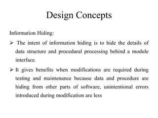 Design Concepts
Information Hiding:
 The intent of information hiding is to hide the details of
data structure and procedural processing behind a module
interface.
 It gives benefits when modifications are required during
testing and maintenance because data and procedure are
hiding from other parts of software, unintentional errors
introduced during modification are less
 
