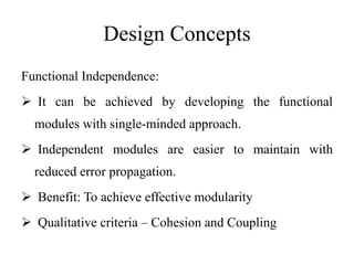 Design Concepts
Functional Independence:
 It can be achieved by developing the functional
modules with single-minded approach.
 Independent modules are easier to maintain with
reduced error propagation.
 Benefit: To achieve effective modularity
 Qualitative criteria – Cohesion and Coupling
 