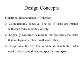 Design Concepts
Functional Independence – Cohesion:
 Coincidentally cohesive: The set of tasks are related
with each other modules loosely.
 Logically cohesive: A module that performs the tasks
that are logically related with each other.
 Temporal cohesive: The module in which the tasks
need to be executed in some specific time span.
 