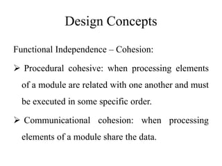 Design Concepts
Functional Independence – Cohesion:
 Procedural cohesive: when processing elements
of a module are related with one another and must
be executed in some specific order.
 Communicational cohesion: when processing
elements of a module share the data.
 