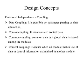 Design Concepts
Functional Independence – Coupling:
 Data Coupling: It is possible by parameter passing or data
interaction.
 Control coupling: It shares related control data
 Common coupling: common data or a global data is shared
among the modules
 Content coupling: It occurs when on module makes use of
data or control information maintained in another module.
 