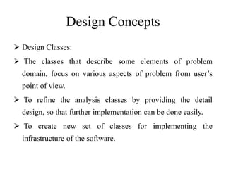 Design Concepts
 Design Classes:
 The classes that describe some elements of problem
domain, focus on various aspects of problem from user’s
point of view.
 To refine the analysis classes by providing the detail
design, so that further implementation can be done easily.
 To create new set of classes for implementing the
infrastructure of the software.
 
