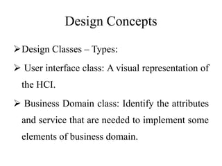 Design Concepts
Design Classes – Types:
 User interface class: A visual representation of
the HCI.
 Business Domain class: Identify the attributes
and service that are needed to implement some
elements of business domain.
 