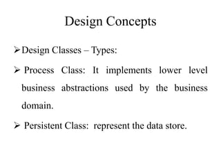 Design Concepts
Design Classes – Types:
 Process Class: It implements lower level
business abstractions used by the business
domain.
 Persistent Class: represent the data store.
 