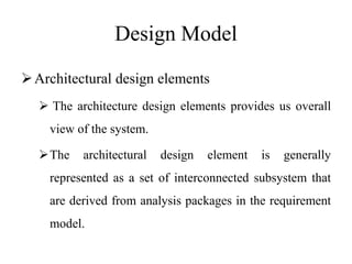 Design Model
Architectural design elements
 The architecture design elements provides us overall
view of the system.
The architectural design element is generally
represented as a set of interconnected subsystem that
are derived from analysis packages in the requirement
model.
 