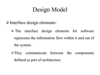 Design Model
Interface design elements:
 The interface design elements for software
represents the information flow within it and out of
the system.
They communicate between the components
defined as part of architecture.
 