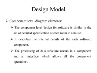 Design Model
 Component level diagram elements:
 The component level design for software is similar to the
set of detailed specification of each room in a house.
 It describes the internal details of the each software
component.
 The processing of data structure occurs in a component
and an interface which allows all the component
operations.
 