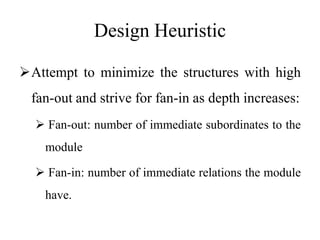 Design Heuristic
Attempt to minimize the structures with high
fan-out and strive for fan-in as depth increases:
 Fan-out: number of immediate subordinates to the
module
 Fan-in: number of immediate relations the module
have.
 
