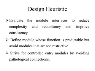 Design Heuristic
Evaluate the module interfaces to reduce
complexity and redundancy and improve
consistency.
 Define module whose function is predictable but
avoid modules that are too restrictive.
 Strive for controlled entry modules by avoiding
pathological connections.
 