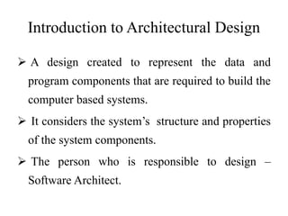 Introduction to Architectural Design
 A design created to represent the data and
program components that are required to build the
computer based systems.
 It considers the system’s structure and properties
of the system components.
 The person who is responsible to design –
Software Architect.
 