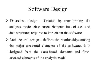 Software Design
 Data/class design - Created by transforming the
analysis model class-based elements into classes and
data structures required to implement the software
 Architectural design - defines the relationships among
the major structural elements of the software, it is
designed from the class-based elements and flow-
oriented elements of the analysis model.
 
