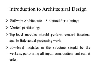 Introduction to Architectural Design
 Software Architecture – Structural Partitioning:
 Vertical partitioning:
 Top-level modules should perform control functions
and do little actual processing work.
 Low-level modules in the structure should be the
workers, performing all input, computation, and output
tasks.
 