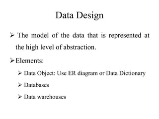 Data Design
 The model of the data that is represented at
the high level of abstraction.
Elements:
 Data Object: Use ER diagram or Data Dictionary
 Databases
 Data warehouses
 